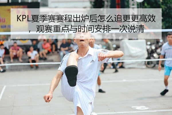 KPL夏季赛赛程出炉后怎么追更更高效，观赛重点与时间安排一次说清