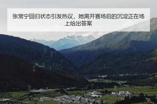 张常宁回归状态引发热议，她离开赛场后的沉淀正在场上给出答案